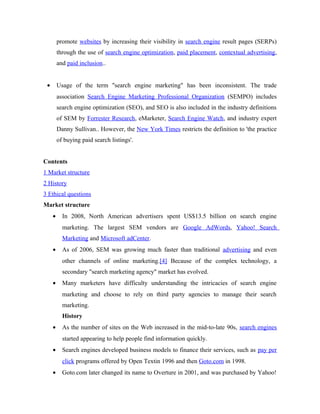 promote websites by increasing their visibility in search engine result pages (SERPs)
through the use of search engine optimization, paid placement, contextual advertising,
and paid inclusion..
•

Usage of the term "search engine marketing" has been inconsistent. The trade
association Search Engine Marketing Professional Organization (SEMPO) includes
search engine optimization (SEO), and SEO is also included in the industry definitions
of SEM by Forrester Research, eMarketer, Search Engine Watch, and industry expert
Danny Sullivan.. However, the New York Times restricts the definition to 'the practice
of buying paid search listings'.

Contents
1 Market structure
2 History
3 Ethical questions
Market structure
•

In 2008, North American advertisers spent US$13.5 billion on search engine
marketing. The largest SEM vendors are Google AdWords, Yahoo! Search
Marketing and Microsoft adCenter.

•

As of 2006, SEM was growing much faster than traditional advertising and even
other channels of online marketing.[4] Because of the complex technology, a
secondary "search marketing agency" market has evolved.

•

Many marketers have difficulty understanding the intricacies of search engine
marketing and choose to rely on third party agencies to manage their search
marketing.
History

•

As the number of sites on the Web increased in the mid-to-late 90s, search engines
started appearing to help people find information quickly.

•

Search engines developed business models to finance their services, such as pay per
click programs offered by Open Textin 1996 and then Goto.com in 1998.

•

Goto.com later changed its name to Overture in 2001, and was purchased by Yahoo!

 
