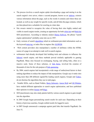 •

The process involves a search engine spider downloading a page and storing it on the
search engine's own server, where a second program, known as an indexer, extracts
various information about the page, such as the words it contains and where these are
located, as well as any weight for specific words, and all links the page contains, which
are then placed into a scheduler for crawling at a later date.

•

Site owners started to recognize the value of having their sites highly ranked and
visible in search engine results, creating an opportunity for both white hat and black hat
SEO practitioners. According to industry analyst Danny Sullivan, the phrase "search
engine optimization" probably came into use in 1997.

•

Early versions of search algorithms relied on webmaster-provided information such as
the keyword meta tag, or index files in engines like ALIWEB.

•

Web content providers also manipulated a number of attributes within the HTML
source of a page in an attempt to rank well in search engines.

•

webmasters had already developed link building tools and schemes to influence the
Inktomi search engine, and these methods proved similarly applicable to gaming
PageRank. Many sites focused on exchanging, buying, and selling links, often on a
massive scale. Some of these schemes, or link farms, involved the creation of
thousands of sites for the sole purpose of link spamming.

•

By 2004, search engines had incorporated a wide range of undisclosed factors in their
ranking algorithms to reduce the impact of link manipulation. Google says it ranks sites
using more than 200 different signalsThe leading search engines, Google and Yahoo,
do not disclose the algorithms they use to rank pages.

•

Notable SEOs, such as Rand Fishkin, Barry Schwartz, Aaron Wall and Jill Whalen,
have studied different approaches to search engine optimization, and have published
their opinions in online forums and blogs.

•

SEO practitioners may also study patents held by various search engines to gain insight
into the algorithm

•

In 2005 Google began personalizing search results for each user. Depending on their
history of previous searches, Google crafted results for logged in users

•

in 2007 Google announced a campaign against paid links that transfer PageRank. On
June 15,

 