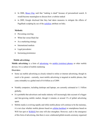 •

In 2008, Bruce Clay said that "ranking is dead" because of personalized search. It
would become meaningless to discuss how a website ranked

•

in 2009, Google disclosed that they had taken measures to mitigate the effects of
PageRank sculpting by use of the nofollow attribute on links.

Methods:
•

Preventing crawling

•

White hat versus black hat

•

As a marketing strategy

•

International markets

•

Legal precedents:

•

Increasing prominence

Mobile advertising:
Mobile advertising is a form of advertising via mobile (wireless) phones or other mobile
devices. It is a subset of mobile marketing
Overview:
•

Some see mobile advertising as closely related to online or internet advertising, though its
reach is far greater - currently, most mobile advertising is targeted at mobile phones, that
came estimably to a global total of 4.6 billion as of 2009.

•

Notably computers, including desktops and laptops, are currently estimated at 1.1 billion
globally.

•

It is probable that advertisers and media industry will increasingly take account of a bigger
and fast-growing mobile market, though it remains at around 1% of global advertising
spent.

•

Mobile media is evolving rapidly and while mobile phone will continue to be the mainstay,
it is not clear whether mobile phones based on cellular backhaul or smartphones based on
WiFi hot spot or WiMAX hot zone will also strengthen. However, such is the emergence
of this form of advertising, that there is now a dedicated global awards ceremony organised

 