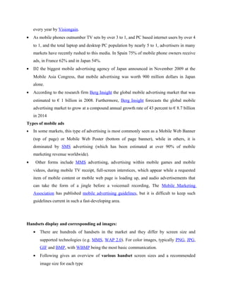 every year by Visiongain.
•

As mobile phones outnumber TV sets by over 3 to 1, and PC based internet users by over 4
to 1, and the total laptop and desktop PC population by nearly 5 to 1, advertisers in many
markets have recently rushed to this media. In Spain 75% of mobile phone owners receive
ads, in France 62% and in Japan 54%.

•

D2 the biggest mobile advertising agency of Japan announced in November 2009 at the
Mobile Asia Congress, that mobile advertising was worth 900 million dollars in Japan
alone.

•

According to the research firm Berg Insight the global mobile advertising market that was
estimated to € 1 billion in 2008. Furthermore, Berg Insight forecasts the global mobile
advertising market to grow at a compound annual growth rate of 43 percent to € 8.7 billion
in 2014

Types of mobile ads
•

In some markets, this type of advertising is most commonly seen as a Mobile Web Banner
(top of page) or Mobile Web Poster (bottom of page banner), while in others, it is
dominated by SMS advertising (which has been estimated at over 90% of mobile
marketing revenue worldwide).

•

Other forms include MMS advertising, advertising within mobile games and mobile
videos, during mobile TV receipt, full-screen interstices, which appear while a requested
item of mobile content or mobile web page is loading up, and audio advertisements that
can take the form of a jingle before a voicemail recording, The Mobile Marketing
Association has published mobile advertising guidelines, but it is difficult to keep such
guidelines current in such a fast-developing area.

Handsets display and corresponding ad images:
•

There are hundreds of handsets in the market and they differ by screen size and
supported technologies (e.g. MMS, WAP 2.0). For color images, typically PNG, JPG,
GIF and BMP, with WBMP being the most basic communication.

•

Following gives an overview of various handset screen sizes and a recommended
image size for each type

 
