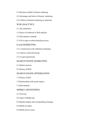 4.1.Bussiness models in Internet maketing
4.2.Advantages and limits of Internet marketing
4.3.6 Effects of Internet marketing on industries

WEB ANALYTICS
5.1. Key definitions
5.2.Source of confusion in Web analytics
5.3.Web analytics methods
5.1.6.Five steps to online karketing success

E-mail MARKETING
5.2.1.Comarission to the traditional marketing
5.2.2.Opt-in e-mail advertising
5.2.3.Legal requirements

SEARCH ENGINE MARKETING
6.1.Market structure
6.2.History of SEM

SEARCH ENGINE OPTIMISATION
7.1.History of SEO
7.2.Relationships with search engines
7.3.SEO methods

MOBILE ADVERTISING
8.1.Overview
8.2.Types of Mobile ads
8.3.Handset display and corresponding ad images
8.4.Mobile as media
8.5.Mobile device issues

 