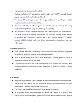•

Laptop, including ultraportable [portable]

•

Dashtop, including GPS navigation, satellite radio, and WiMAX-enabled dashtop
mobile payment platforms[fixed on dashboards]

•

The battery life and safety issues will perhaps combine to eventually push mobile
equipment’s inroads into vehicle dashtops.

•

However, satellite-based GPS navigation and satellite radio may already hit a snag
because of their part-time usage and technological hierarchy.

•

Put differently, people want more functions than GPS navigation and satellite radios.
The trend indicates an ongoing convergence into all-in-one dashtop mobile devices
incorporating GPS navigators, satellite radios, MP3 players, mobile TV, mobile
Internet, MVDER (vehicle black box), driving safety monitors, smartphones and even
video games.

Short Message Service:
•

Short Message Service is a universally available service that has become a key part of
people's lives from both personal and business perspectives.

•

Since its global launch at the end of 90’s, it has grown steadily before registering a
huge increase during the last two years.

•

This unprecedented growth is expected to jump to even higher levels especially with
businesses starting to realize the strategic importance of SMS as a medium for direct
marketing.

SMS History:
•

When the Short Message Service emerged worldwide as an accidental success in 1999,
few believed that it would turn into the easiest, quickest and most cost-effective form
of one-to-one communication just a few years later.

•

The history of this social phenomenon is short, but record-breaking.

•

Its usage growth rate has soared about 800 percent for a period of six years!!! And
experts predict that this upward growth of SMS use will accelerate to even greater

 