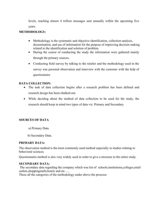 levels, reaching almost 4 trillion messages sent annually within the upcoming five
years.
METHODOLOGY:
•
•

Methodology is the systematic and objective identification, collection analysis,
dissemination, and use of information for the purpose of improving decision making
related to the identification and solution of problem.
During the course of conducting the study the information were gathered mainly
through the primary sources.

•

Conducting field survey by talking to the retailer and the methodology used in the
survey was personal observation and interview with the customer with the help of
questionnaire

DATA COLLECTION:
• The task of data collection begins after a research problem has been defined and
research design has been chalked out.
•

While deciding about the method of data collection to be used for the study, the
research should keep in mind two types of data viz. Primary and Secondary

SOURCES OF DATA
a) Primary Data.
b) Secondary Data.
PRIMARY DATA:
The observation method is the most commonly used method especially in studies relating to
behavioral sciences.
Questionnaire method is also very widely used in order to give a structure to the entire study.
SECONDARY DATA:
The secondary data regarding the company which was list of schools,institutions,colleges,retail
outlets,shoppingmalls,hotels and etc…..
These all the categories of the methodology under above the processs

 