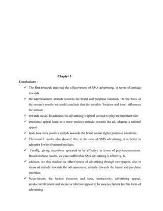 Chapter 5
Conclusions :
 The first research analysed the effectiveness of SMS advertising, in terms of attitude
towards
 the advertisement, attitude towards the brand and purchase intention. On the basis of
the research results we could conclude that the variable ‘location and time’ influences
the attitude
 towards the ad. In addition, the advertising’s appeal seemed to play an important role:
 emotional appeal leads to a more positive attitude towards the ad, whereas a rational
appeal
 leads to a more positive attitude towards the brand and to higher purchase intentions.
 Theresearch results also showed that, in the case of SMS advertising, it is better to
advertise lowinvolvement products.


Finally, giving incentives appeared to be effective in terms of purchaseintentions.
Based on these results, we can confirm that SMS advertising is effective. In

 addition, we also studied the effectiveness of advertising through newspapers, also in
terms of attitude towards the advertisement, attitude towards the brand and purchase
intention.
 Nevertheless, the factors (location and time, interactivity, advertising appeal,
productinvolvement and incentive) did not appear to be success factors for this form of
advertising.

 