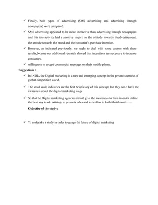  Finally, both types of advertising (SMS advertising and advertising through
newspapers) were compared.
 SMS advertising appeared to be more interactive than advertising through newspapers
and this interactivity had a positive impact on the attitude towards theadvertisement,
the attitude towards the brand and the consumer’s purchase intention.
 However, as indicated previously, we ought to deal with some caution with these
results,because our additional research showed that incentives are necessary to increase
consumers.
 willingness to accept commercial messages on their mobile phone.
Suggestions :
 In INDIA the Digital marketing is a new and emerging concept in the present scenario of
global competitive world.
 The small scale industries are the best beneficiary of this concept, but they don’t have the
awareness about the digital marketing usage.
 So that the Digital marketing agencies should give the awareness to them in order utilize
the best way to advertising, to promote sales and as well as to build their brand……
Objective of the study:

 To undertake a study in order to guage the future of digital marketing

 