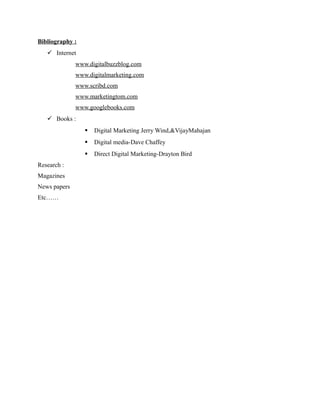 Bibliography :
 Internet
www.digitalbuzzblog.com
www.digitalmarketing.com
www.scribd.com
www.marketingtom.com
www.googlebooks.com
 Books :



Magazines
News papers
Etc……

Digital media-Dave Chaffey


Research :

Digital Marketing Jerry Wind,&VijayMahajan

Direct Digital Marketing-Drayton Bird

 
