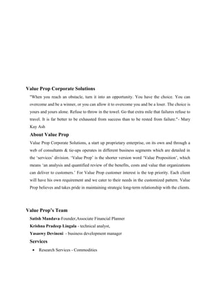 Value Prop Corporate Solutions
"When you reach an obstacle, turn it into an opportunity. You have the choice. You can
overcome and be a winner, or you can allow it to overcome you and be a loser. The choice is
yours and yours alone. Refuse to throw in the towel. Go that extra mile that failures refuse to
travel. It is far better to be exhausted from success than to be rested from failure."- Mary
Kay Ash

About Value Prop
Value Prop Corporate Solutions, a start up proprietary enterprise, on its own and through a
web of consultants & tie-ups operates in different business segments which are detailed in
the ‘services’ division. ‘Value Prop’ is the shorter version word ‘Value Proposition’, which
means ‘an analysis and quantified review of the benefits, costs and value that organizations
can deliver to customers.’ For Value Prop customer interest is the top priority. Each client
will have his own requirement and we cater to their needs in the customized pattern. Value
Prop believes and takes pride in maintaining strategic long-term relationship with the clients.

Value Prop’s Team
Satish Mandava-Founder,Associate Financial Planner
Krishna Pradeep Lingala - technical analyst,
Yasaswy Devineni - business development manager

Services
•

Research Services - Commodities

 