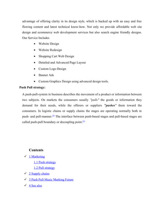 advantage of offering clarity in its design style, which is backed up with an easy and free
flowing content and latest technical know-how. Not only we provide affordable web site
design and ecommerce web development services but also search engine friendly designs.
Our Service Includes
•

Website Design

•

Website Redesign

•

Shopping Cart Web Design

•

Detailed and Advanced Page Layout

•

Custom Logo Design

•

Banner Ads

•

Custom Graphics Design using advanced design tools.

Push Pull strategy:
A push-pull-system in business describes the movement of a product or information between
two subjects. On markets the consumers usually "pulls" the goods or information they
demand for their needs, while the offerers or suppliers "pushes" them toward the
consumers. In logistic chains or supply chains the stages are operating normally both in
push- and pull-manner.[5] The interface between push-based stages and pull-based stages are
called push-pull boundary or decoupling point.[5]

Contents
 1 Marketing
1.1 Push strategy
1.2 Pull strategy
 2 Supply chains
 3 Push Pull Music Marking Future
 4 See also

 