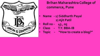 Brihan Maharashtra College of
commerce, Pune
• Name - 1) Siddharth Payal
2) Ajit Patil
• Roll no - 43 , 05
• Class - T.Y. BBA-IB
• Topic - “How to create a blog?”
 