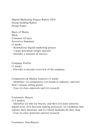 Digital Marketing Project Rubric 2019
Group Grading Rubric
Group Name:
Basis of Marks
Mark
Comment (if any)
Executive Summary
(1 mark)
· Summarizes digital marketing project
· 1 page maximum (single spaced)
· Includes a measure of success
Company Profile
(1 mark)
· Provides a succinct overview of the company
Competitors & Market Analysis (1 mark)
· Identifies: (i) competitors; (ii) trends in industry; and (iii)
firm’s unique selling points
· Uses (i) class materials and (ii) research
Customers: Buyers
(1.5 marks)
· Identifies (i) who are buyers, and their (ii) main interests
digital-wise, (iii) decision making processes, (iv) mediums that
capture their attention, and (v) which mediums do they shop
· Uses (i) class materials and (ii) research
Customers: Non-Buyers
 