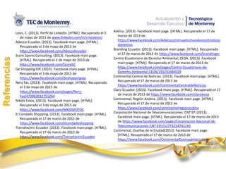 Leon, C. (2013). Perfil de LinkedIn. [HTML]. Recuperado el 5
de mayo de 2013 de www.linkedin.com/in/cristoleon/
Adecco Ecuador. (2013). Facebook main page. [HTML].
Recuperado el 3 de mayo de 2013 de
https://www.facebook.com/AdeccoEcuador
Score Sports Consulting. (2013). Facebook main page.
[HTML]. Recuperado el 3 de mayo de 2013 de
https://www.facebook.com/ScoreSC
De Shopping VIP. (2013). Facebook main page. [HTML].
Recuperado el 3 de mayo de 2013 de
https://www.facebook.com/deshoppingvip
Nery Fas. (2013). Facebook main page. [HTML]. Recuperado
el 3 de mayo de 2013 de
https://www.facebook.com/pages/Nery-
Fas/473063012751264
Nikids Fotos. (2013). Facebook main page. [HTML].
Recuperado el 3 de mayo de 2013 de
https://www.facebook.com/NIKIDSFOTOS
El Condado Shopping. (2013). Facebook main page. [HTML].
Recuperado el 17 de marzo de 2013 de
https://www.facebook.com/elcondadoshopping
Transelectric Ecuador. (2013). Facebook main page. [HTML].
Recuperado el 17 de marzo de 2013 de
https://www.facebook.com/TranselectricEcuador
Referencias
Adelca. (2013). Facebook main page. [HTML]. Recuperado el 17 de
marzo de 2013 de
https://www.facebook.com/Adelcaconstruyetumundonosotrosloso
stenemos
Branding Ecuador. (2013). Facebook main page. [HTML]. Recuperado
el 17 de marzo de 2013 de https://www.facebook.com/brandingec
Centro Ecuatoriano de Derecho Ambiental, CEDA. (2013). Facebook
main page. [HTML]. Recuperado el 17 de marzo de 2013 de
https://www.facebook.com/pages/Centro-Ecuatoriano-de-
Derecho-Ambiental-CEDA/191243444029
Continental Central de Noticias. (2013). Facebook main page. [HTML].
Recuperado el 17 de marzo de 2013 de
https://www.facebook.com/ContinentalCentraldeNoticias
Claro Ecuador. (2013). Facebook main page. [HTML]. Recuperado el 17
de marzo de 2013 de https://www.facebook.com/claroecua
Continental, Región Andina. (2013). Facebook main page. [HTML].
Recuperado el 17 de marzo de 2013 de
https://www.facebook.com/continentalregionandina
Corporación Nacional de Telecomunicaciones. CNT EP. (2013).
Facebook main page. [HTML]. Recuperado el 17 de marzo de 2013
de https://www.facebook.com/pages/Corporacion-Nacional-de-
Telecomunicaciones-CNT-EP/152773254741145
Continental, Dueñas de la Ciudad(2013). Facebook main page.
[HTML]. Recuperado el 17 de marzo de 2013 de
https://www.facebook.com/ContinentalDuenasdelaciudad
 