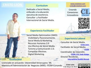 CRISTO LEON Curriculum
Escolaridad
Dedicado a Social Media,
enfocado a la educación
ejecutiva de excelencia.
Consultor y Facilitador
Internacional de Social Media.
Licenciado en actuación. Universidad Veracruzana ´99.
Maestría en Administración de Negocios (MAE). ITESM-Cursando.
Experiencia Facilitador
Social Media Optimization (SMO):
Visibilidad y Posicionamiento.
Social Media & Marketing.
Recursos Humanos 2.0
Uso Efectivo de Social Media.
Turismo y Comunicación 2.0.
Campañas Efectivas.
Digital Marketing.
Experiencia Laboral
Consultor de Social Media.
Cristo Leon.
Facilitador de Social Media.
ITESM.
Coordinador de Extensión.
ITESM, CCV, Sede Xalapa.
Director Residente.
International Studies Abroad.
www.cristoleon.com
cristo@cristoleon.com
Cristo León
4 de Mayo de 2013
Creando
Conexiones
Innovadoras
 