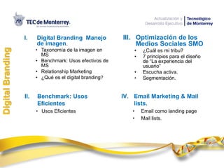 II. Benchmark: Usos
Eficientes
• Usos Eficientes
I. Digital Branding Manejo
de imagen.
• Taxonomía de la imagen en
MS
• Benchmark: Usos efectivos de
MS
• Relationship Marketing
• ¿Qué es el digital branding?
DigitalBranding
III. Optimización de los
Medios Sociales SMO
• ¿Cuál es mi tribu?
• 7 principios para el diseño
de “La experiencia del
usuario”
• Escucha activa.
• Segmentación.
IV. Email Marketing & Mail
lists.
• Email como landing page
• Mail lists.
 