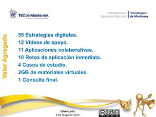 55 Estrategias digitales.
12 Videos de apoyo.
11 Aplicaciones colaborativas.
10 Retos de aplicación inmediata.
4 Casos de estudio.
2GB de materiales virtuales.
1 Consulta final.
ValorAgregado
Cristo León
4 de Mayo de 2013
 
