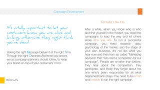 It’s vitally important to let your
costumers know you are alive and
kicking, otherwise they might think
you’re dead
Having the right Message Deliver it at the right Time
Through the right Channels Are three key factors
we as campaign planners should follow, to keep
your brand on-top-of your costumers’ mind
Consider it like this:
After a while, when you know who is who
and find yourself in the market, you need the
campaigns to lead the way and let others
know who you are. To run a successful
campaign, you need research data,
psychology of the market, and the stage of
your own business. It’s not like what you
hear now and then from so called “Marketing
advisors” that: “lets start a competition for our
campaign”. People are smarter than before,
they hear about the competition, they
participate, and finally they forget about the
one who’s been responsible for all what
happened back stage. You need to be smart
and creative to run the right campaign.
Campaign Development
BORJAN
 