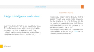 Design is intelligence made visual
Just think of something that has caught your eyes.
Think of a house, a car, a banner, an infographic
etc. Apart from their engaging content, they
definitely had a creative design. As a rule of thumb,
everything that works, has a creative design.
Consider it like this:
Imagine you prepare some beautiful text to
spread through your social media channels.
But the graphic is not what it should be, it’s
not creative enough to become viral. Do you
really think it will become viral because of the
valuable content you provided ?
The answer is no! because it probably has
been skipped in its first stage. 75% of the
users have not even read it !
Creative Design
BORJAN
 