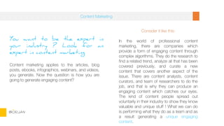 You want to be the expert in
your industry ? Look for an
expert in content marketing
Content marketing applies to the articles, blog
posts, ebooks, infographics, webinars, and videos,
you generate. Now the question is how you are
going to generate engaging content?
Consider it like this:
In the world of professional content
marketing, there are companies which
provide a form of engaging content through
complex algorithms. They do the research to
find a related trend, analyze all that has been
covered previously, and curate a new
content that covers another aspect of the
issue. There are content analysts, content
curators, and team of researchers to do the
job, and that is why they can produce an
engaging content which catches our eyes.
The kind of content people spread out
voluntarily in their industry to show they know
valuable and unique stuff ! What we can do
is performing what they do as a team and as
a result generating a unique engaging
content.
Content Marketing
BORJAN
 
