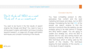 Don’t think of SEO as a cost
Think of it as an investment
You want to be found in the first results of search
engines like Google and Bing? You need to have a
strong search engine optimization technique including
keyword research, on-page and off-page optimization
techniques and constant monitoring of the results.
Consider it like this:
You have compelling product to offer,
persuasive free content and the best
marketing techniques and ideas, but no SEO
strategy. Considering the fact that 89% of the
people use search engines to find the
services or products they are seeking, you are
probably going to be kept behind in Google
and Bing search pages. You are going to
update your strategy too, since the SEO is
perplex and its rules and ranking factors are
changing constantly. What we can offer is a
SEO technique which is being used by the
experts of this industry. The technique
keeping the best websites of this country up
in the result of search engines.
Search Engine Optimization
BORJAN
 