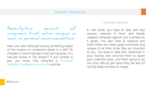 Seventy-two percent of
consumers trust online reviews as
much as personal recommendations
Have you ever rethought buying something based
on the reviews or comparison tables in a site? Or
changed a recommended hotel just because of a
one-star review in Trip Advisor? If your answer is
yes, you know how influential a “business
reputation management service” could be.
Consider it like this:
In real world, you have to deal with bad
reviews, respond to them and handle
negative campaign against your business as
it grows. You also have to respond and
thank those who leave great comments and
reviews to let them know they are important
to you. You have to deal with influencers in
your industry and convince them to report
your collective news, and that’s going to be
the most difficult part since they are will not
do that easily and free of charge.
Reputation Management
BORJAN
 