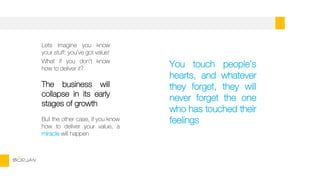 Lets imagine you know
your stuff: you’ve got value!
What if you don’t know
how to deliver it?
The business will
collapse in its early
stages of growth
But the other case, if you know
how to deliver your value, a
miracle will happen
BORJAN
You touch people’s
hearts, and whatever
they forget, they will
never forget the one
who has touched their
feelings
 