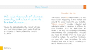 We make thousands of decisions
everyday, but when it comes to
business decisions ….
Having the right data about the market will make
your business decisions much easier. It will help
you to get your message heard by the right
audience
Consider it like this:
You need a small R&D department to let you
know what’s happening in the market and
around the world related to your industry.
“Market research” provides influential and
substantial data for whatever is affiliated to
your business, from the appropriate art
works to the way that campaigns are being
conducted by your counterparties. The data
you need to decide where to invest your
marketing dollars, the analytical feedback
you need after your campaigns, the data
showing how your audience perceive your
brand, field reports and etc.
Market Research
BORJAN
 