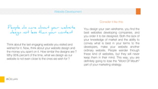 People do care about your website
design not less than your content
Think about the last engaging website you visited and
wished for it. Now, think about your website design and
the money you spent on it. How similar the designs are ?
Why 95% percent of the time, what we design as our
website is not even close to the ones we wish for ?
Consider it like this:
You design your own wireframe, you find the
best websites developing companies, and
you order it to be designed. Both the lack of
your knowledge of market and the ability to
convey what is best in your terms to the
developers, make your website another
ordinary website. People wander through
these kind of websites, but they will never
keep them in their mind. This way, you are
definitely going to lose the “Word Of Mouth”
part of your marketing strategy.
Website Development
BORJAN
 