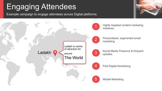 Engaging Attendees
Example campaign to engage attendees across Digital platforms.
3
2
1
4
Highly targeted content marketing
initiatives.
Personalised, segmented email
marketing.
Social Media Presence & frequent
updates.
Paid Digital Advertising.
5 Mobile Marketing.
Ladakh
Ladakh is centre
of attraction for
around
The World
 