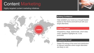 Content Marketing
Highly targeted content marketing initiatives
Help establish your event as a thought leader
based on the theme and build trust with your
target attendees.
Building Confidence
Infographics, blogs, testimonials, short video
chips, speakers highlights etc. to be
promoted.
Content Creation
Digital PR writing of the event and distribution
to relevant websites where target attendees
are likely to visit.
Propelling the stuff
Ladakh
 