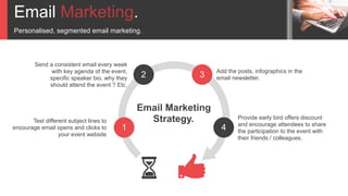 Email Marketing.
Personalised, segmented email marketing.
1
2 3
4
Add the posts, infographics in the
email newsletter.
Provide early bird offers discount
and encourage attendees to share
the participation to the event with
their friends / colleagues.
Send a consistent email every week
with key agenda of the event,
specific speaker bio, why they
should attend the event ? Etc.
Test different subject lines to
encourage email opens and clicks to
your event website
Email Marketing
Strategy.
 