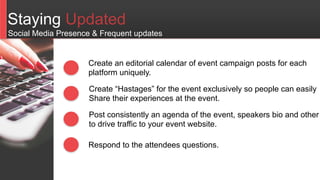 Staying Updated
Create an editorial calendar of event campaign posts for each
platform uniquely.
Create “Hastages” for the event exclusively so people can easily
Share their experiences at the event.
Post consistently an agenda of the event, speakers bio and other
to drive traffic to your event website.
Social Media Presence & Frequent updates
Respond to the attendees questions.
 