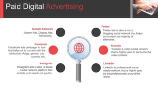 Paid Digital Advertising
Twitter ads is also a micro
blogging social network that helps
us to reach out majority of
attendees.
Twitter
LinkedIn is professional social
media network that is highly used
by the professionals around the
world.
Linkedin
Youtube is video social network
that is highly used to consume the
video content.
Search Ads, Display Ads,
Remarking .
Google Adwords
Instagram ads is also a social
media network platform that
enable us to reach out youths.
Instagram
Facebook ads campaign is tool
that helps us to run ads with the
attribution of Age, gender, city ,
country, etc.
Facebook
Youtube
 