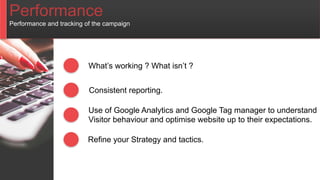 Performance
Performance and tracking of the campaign
What’s working ? What isn’t ?
Consistent reporting.
Use of Google Analytics and Google Tag manager to understand
Visitor behaviour and optimise website up to their expectations.
Refine your Strategy and tactics.
 