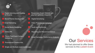 Our Services
We had planned to offer these
services to this Ladakh Event
Digital planning and Strategy
for Events.
Brand/Theme Development.
Email Marketing.
Social Media Marketing.
Online PR.
Pre-to-Post Event Content
Marketing.
Promotional Creative Kits.
Single and Multiple event mobile app.
Responsive Event Website with
payment gateway integration
Digital Advertizing
Video Promotional Campaign
Audit and Monitoring
Reporting and Recommendations
Email Campaign Performance Analysis
 