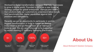 About Us
About Workswit It Solution Company
Workswit is digital transformation company that help businesses
to grow in digital world. Founded in 2014 as a new breed of
Strategy partner for global enterprises, startups and SMB’s.
Our solutions help our customers to understand latest trends
And benchmark their digital capabilities against best
practices and competitors.
Recently we got an opportunity to participate in world’s
Biggest transformation in India to known as Startup
India Initiative and got Recognised as an Startup in
India as well. We are very Fortunate to be supported
by world’s leading IT company Samsung Electronics.
5+ 80% 100% 50+
Total Years of
Experience
Repeat Clients
Result Driven
Process
Project Delivered
Successfully
 