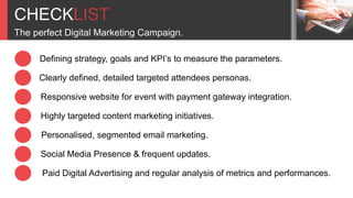 CHECKLIST
The perfect Digital Marketing Campaign.
Defining strategy, goals and KPI’s to measure the parameters.
Clearly defined, detailed targeted attendees personas.
Responsive website for event with payment gateway integration.
Highly targeted content marketing initiatives.
Personalised, segmented email marketing.
Social Media Presence & frequent updates.
Paid Digital Advertising and regular analysis of metrics and performances.
 