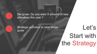 Let’s
Start with
the Strategy
Set goals- Do you want X amount of new
attendees this year ?
Strategic activities to meet those
goals
 