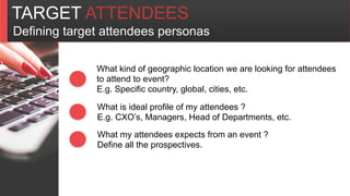 TARGET ATTENDEES
Defining target attendees personas
What kind of geographic location we are looking for attendees
to attend to event?
E.g. Specific country, global, cities, etc.
What is ideal profile of my attendees ?
E.g. CXO’s, Managers, Head of Departments, etc.
What my attendees expects from an event ?
Define all the prospectives.
 