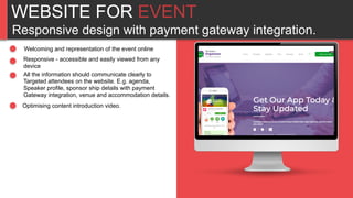 WEBSITE FOR EVENT
Responsive design with payment gateway integration.
Welcoming and representation of the event online
Responsive - accessible and easily viewed from any
device
All the information should communicate clearly to
Targeted attendees on the website. E.g. agenda,
Speaker profile, sponsor ship details with payment
Gateway integration, venue and accommodation details.
Optimising content introduction video.
 