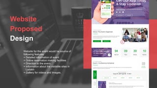 Website
Proposed
Design
Website for the event would be source of
following features
+ Detailed information of event
+ Online reservation making facilities
+ Direction to the event
+ Information about the visitable sites in
Ladakh
+ Gallery for videos and Images.
 