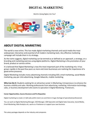 DIGITAL MARKETING
World is Going Digital, Are You?
ABOUT DIGITAL MARKETING
The world is now online. This has made digital marketing channels and social media the most
widespread, interactive and essential of all modern marketing tools. Any effective marketing
campaign will include them in its strategy.
As the name suggests, digital marketing can be termed as or defined as an approach, a strategy, or a
branding and marketing exercise using digital platforms. Digital Marketing is the promotion of your
brand, product or service online.
It is believed that Digital Marketing is now the most important part of the marketing mix. It has
grown rapidly in the past few years as more and more businesses are realizing the importance of a
good online presence.
Digital Marketing includes many advertising channels including SEO, email marketing, social Media
marketing, pay per click advertising, Google Adwords, mobile marketing.
Who Can Do It: Students seeking for an attractive career in Marketing, Entrepreneurs to enhance the
business visibility and sales. Working professionals from advertising, marketing, information technology,
sales, or business development who wants to specialize in Digital Marketing, Freelancers.
Career Opportunities, Course Structure and Pre-Requisites
Digital marketing to create 1.5 lakh jobs within next 2 yrs and there is huge shortage of specialized professionals
You can work as Digital Marketing Manager, SEO Manager, SEM Specialist and Digital Sales Executive, Social Media,
Email Marketing, Web Analytics etc, work as a Freelancer or support your own business
The salary packages depends on the industry and companies
 
