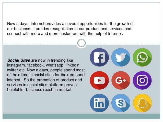 Now a days, Internet provides a several opportunities for the growth of
our business. It proides recognizition to our product and services and
connect with more and more customers with the help of Internet.
Social Sites are now in trending like
instagram, facebook, whatsapp, linkedin,
twitter etc. Now a days, people spend most
of their time in social sites for their personal
interest . So the promotion of product and
services in social sites platform proves
helpful for business reach in market.
 