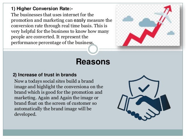 Reasons
1) Higher Conversion Rate:-
The businesses that uses internet for the
promotion and marketing can easily measure the
conversion rate through real time basis. This is
very helpful for the business to know how many
people are converted. It represent the
performance percentage of the business.
2) Increase of trust in brands
Now a todays social sites build a brand
image and highlight the conversiona on the
brand which is good for the promotion and
marketing. Again and Again the image or
brand float on the screen of customer so
automatically the brand image will be
developed.
 