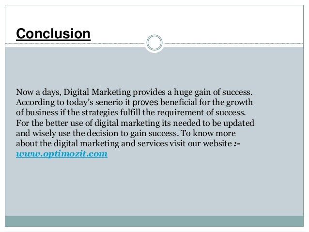 Conclusion
Now a days, Digital Marketing provides a huge gain of success.
According to today’s senerio it proves beneficial for the growth
of business if the strategies fulfill the requirement of success.
For the better use of digital marketing its needed to be updated
and wisely use the decision to gain success. To know more
about the digital marketing and services visit our website :-
www.optimozit.com
 