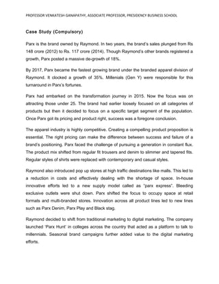 PROFESSOR VENKATESH GANAPATHY, ASSOCIATE PROFESSOR, PRESIDENCY BUSINESS SCHOOL
Case Study (Compulsory)
Parx is the brand owned by Raymond. In two years, the brand’s sales plunged from Rs
148 crore (2012) to Rs. 117 crore (2014). Though Raymond’s other brands registered a
growth, Parx posted a massive de-growth of 18%.
By 2017, Parx became the fastest growing brand under the branded apparel division of
Raymond. It clocked a growth of 35%. Millenials (Gen Y) were responsible for this
turnaround in Parx’s fortunes.
Parx had embarked on the transformation journey in 2015. Now the focus was on
attracting those under 25. The brand had earlier loosely focused on all categories of
products but then it decided to focus on a specific target segment of the population.
Once Parx got its pricing and product right, success was a foregone conclusion.
The apparel industry is highly competitive. Creating a compelling product proposition is
essential. The right pricing can make the difference between success and failure of a
brand’s positioning. Parx faced the challenge of pursuing a generation in constant flux.
The product mix shifted from regular fit trousers and denim to slimmer and tapered fits.
Regular styles of shirts were replaced with contemporary and casual styles.
Raymond also introduced pop up stores at high traffic destinations like malls. This led to
a reduction in costs and effectively dealing with the shortage of space. In-house
innovative efforts led to a new supply model called as “parx express”. Bleeding
exclusive outlets were shut down. Parx shifted the focus to occupy space at retail
formats and multi-branded stores. Innovation across all product lines led to new lines
such as Parx Denim, Parx Play and Black stag.
Raymond decided to shift from traditional marketing to digital marketing. The company
launched ‘Parx Hunt’ in colleges across the country that acted as a platform to talk to
millennials. Seasonal brand campaigns further added value to the digital marketing
efforts.
 
