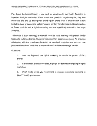 PROFESSOR VENKATESH GANAPATHY, ASSOCIATE PROFESSOR, PRESIDENCY BUSINESS SCHOOL
Parx learnt the biggest lesson – you can’t be something to everybody. Targeting is
important in digital marketing. When brands are greedy to target everyone, they lose
mindshare and end up diluting their brand equity. Brand recall is limited which in turn
limits the share of customer’s wallet. Focusing on Gen Y (millennials) led to optimization
of Parx’s portfolio and a digital marketing plan that specifically catered to the target
audience.
The flipside of such a strategy is that Gen Y can be fickle and may seek greater variety
leading to switching brands. Customer retention then becomes an issue. An enduring
relationship with the brand complemented by sustained innovation and reduced new
product development cycle time is what Parx thinks it needs to manage for now.
Questions:
1. How can Raymond use digital marketing to sustain the growth of Parx
brand?
2. In the context of the above case, highlight the benefits of targeting in digital
marketing.
3. Which media would you recommend to engage consumers belonging to
Gen Y? Justify your answer.
 