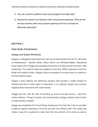 PROFESSOR VENKATESH GANAPATHY, ASSOCIATE PROFESSOR, PRESIDENCY BUSINESS SCHOOL
5. How can customer profiles be built using navigation and sales data?
6. Discuss the process to be followed while using payment gateways. What are the
security concerns while using payment gateways and how can these be
effectively addressed?
SECTION C
Case Study (Compulsory)
Swiggy and Digital Marketing
Swiggy is a Bangalore based food tech start-up by three techies from the IIT, IIM breed
of entrepreneurs – Nandan Reddy, Rahul Jaimini and Sriharsha Majety. Operational
since August 2014, Swiggy has expanded its services in 8 cities across more than 1000
restaurants. The customer base has swelled to more than 30000 customers across the
length and breadth of India. Swiggy is thus an example of a success story of a startup in
the food delivery space.
Swiggy is food ordering and delivering company that provides a single window for
ordering food from a wide range of restaurants. It is a delivery solution that connects
neighbourhood restaurants with urban foodies.
Swiggy was born with the idea of providing an end to end food service – right from
order to delivery. Though it sounds a bit counterintuitive, Swiggy maintains that it wants
to make kitchens obsolete.
Swiggy has competition from Food Panda, Zomato and Tiny Owl. But it has its own fleet
of delivery agents comprising of full time and part time delivery staff. The mobile app
makes it easy for a customer to order food from the comforts of his home as well as
 