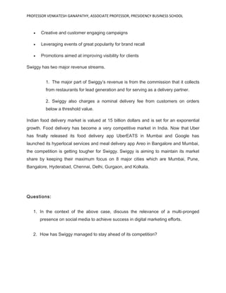 PROFESSOR VENKATESH GANAPATHY, ASSOCIATE PROFESSOR, PRESIDENCY BUSINESS SCHOOL
• Creative and customer engaging campaigns
• Leveraging events of great popularity for brand recall
• Promotions aimed at improving visibility for clients
Swiggy has two major revenue streams.
1. The major part of Swiggy’s revenue is from the commission that it collects
from restaurants for lead generation and for serving as a delivery partner.
2. Swiggy also charges a nominal delivery fee from customers on orders
below a threshold value.
Indian food delivery market is valued at 15 billion dollars and is set for an exponential
growth. Food delivery has become a very competitive market in India. Now that Uber
has finally released its food delivery app UberEATS in Mumbai and Google has
launched its hyperlocal services and meal delivery app Areo in Bangalore and Mumbai,
the competition is getting tougher for Swiggy. Swiggy is aiming to maintain its market
share by keeping their maximum focus on 8 major cities which are Mumbai, Pune,
Bangalore, Hyderabad, Chennai, Delhi, Gurgaon, and Kolkata.
Questions:
1. In the context of the above case, discuss the relevance of a multi-pronged
presence on social media to achieve success in digital marketing efforts.
2. How has Swiggy managed to stay ahead of its competition?
 