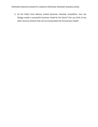 PROFESSOR VENKATESH GANAPATHY, ASSOCIATE PROFESSOR, PRESIDENCY BUSINESS SCHOOL
3. As the Indian food delivery market becomes intensely competitive, how can
Swiggy create a successful business model for the future? Can you think of any
other revenue streams that can be incorporated into its business model?
 