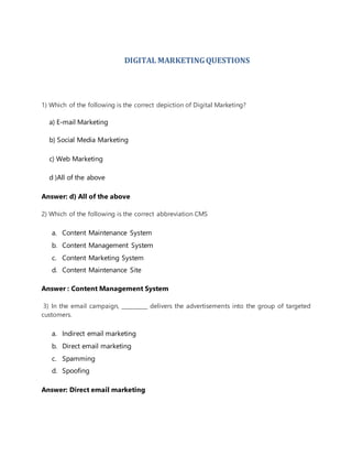 DIGITAL MARKETINGQUESTIONS
1) Which of the following is the correct depiction of Digital Marketing?
a) E-mail Marketing
b) Social Media Marketing
c) Web Marketing
d )All of the above
Answer: d) All of the above
2) Which of the following is the correct abbreviation CMS
a. Content Maintenance System
b. Content Management System
c. Content Marketing System
d. Content Maintenance Site
Answer : Content Management System
3) In the email campaign, __________ delivers the advertisements into the group of targeted
customers.
a. Indirect email marketing
b. Direct email marketing
c. Spamming
d. Spoofing
Answer: Direct email marketing
 