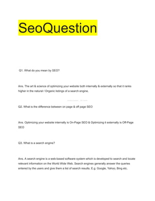 SeoQuestion
Q1. What do you mean by SEO?
Ans. The art & science of optimizing your website both internally & externally so that it ranks
higher in the natural / Organic listings of a search engine.
Q2. What is the difference between on page & off page SEO
Ans. Optimizing your website internally is On-Page SEO & Optimizing it externally is Off-Page
SEO
Q3. What is a search engine?
Ans. A search engine is a web-based software system which is developed to search and locate
relevant information on the World Wide Web. Search engines generally answer the queries
entered by the users and give them a list of search results. E.g. Google, Yahoo, Bing etc.
Kautilya Roshan _ DM Trainer
 